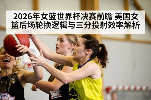 2026年女篮世界杯决赛前瞻 美国女篮后场轮换逻辑与三分投射效率解析