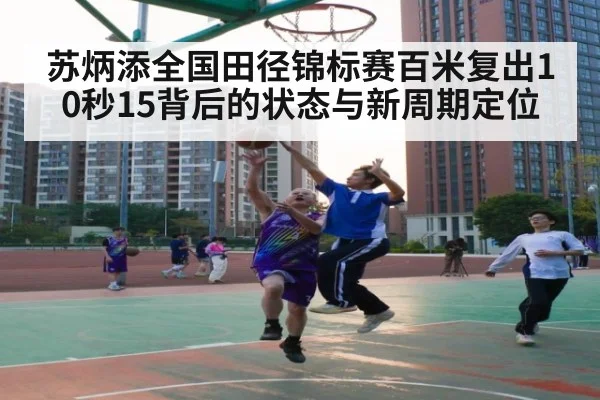 苏炳添全国田径锦标赛百米复出10秒15背后的状态与新周期定位